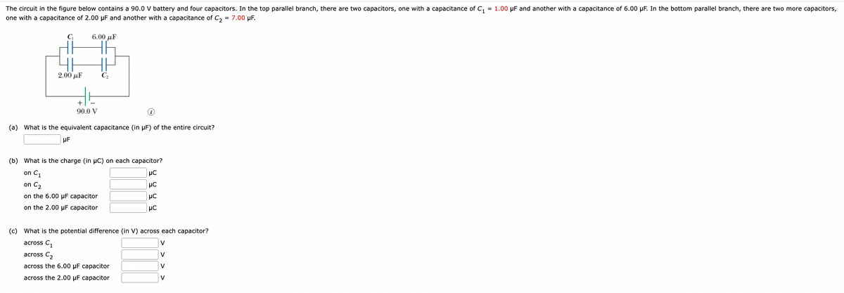 The circuit in the figure below contains a 90.0 V battery and four capacitors. In the top parallel branch, there are two capacitors, one with a capacitance of C₁ = 1.00 µF and another with a capacitance of 6.00 µF. In the bottom parallel branch, there are two more capacitors,
one with a capacitance of 2.00 µF and another with a capacitance of C₂ = 7.00 μF.
C₁
2.00 με
6.00 με
HA
Ho
+
90.0 V
(a) What is the equivalent capacitance (in µF) of the entire circuit?
μF
(b) What is the charge (in μC) on each capacitor?
on C₁
μC
on C₂
UC
on the 6.00 uF capacitor
μC
on the 2.00 μF capacitor
μC
(c)
What is the potential difference (in V) across each capacitor?
across C₁
V
across C₂
V
across the 6.00 μF capacitor
V
across the 2.00 μF capacitor
V