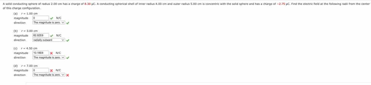 A solid conducting sphere of radius 2.00 cm has a charge of 8.30 μC. A conducting spherical shell of inner radius 4.00 cm and outer radius 5.00 cm is concentric with the solid sphere and has a charge of -2.75 µC. Find the electric field at the following radii from the center
of this charge configuration.
(a) r = 1.00 cm
magnitude 0
direction
N/C
The magnitude is zero. ✓
(b) r = 3.00 cm
magnitude 82.92E6
direction
radially outward
(c) r = 4.50 cm
magnitude
direction
N/C
10.18E6
X N/C
The magnitude is zero. ✓
(d) r = 7.00 cm
magnitude 0
direction
X N/C
The magnitude is zero. X