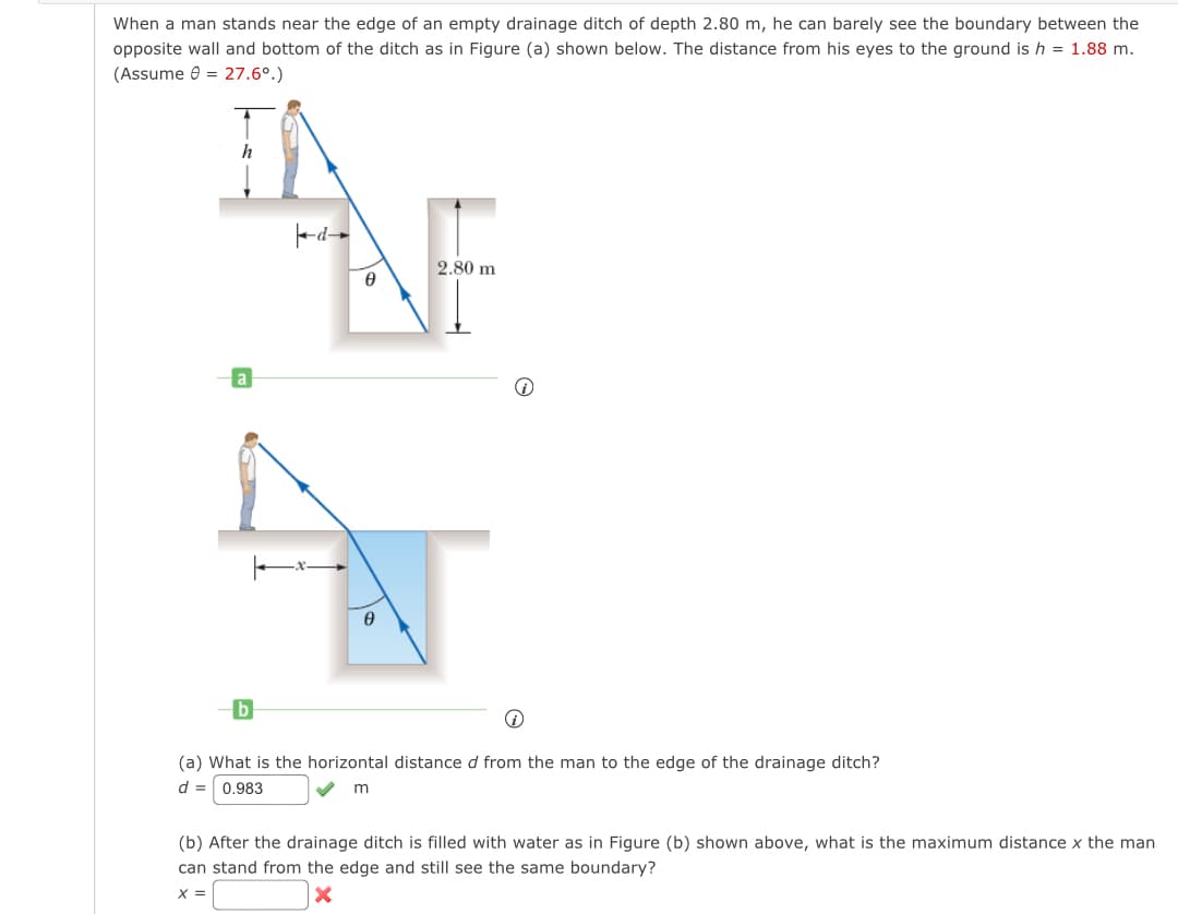 When a man stands near the edge of an empty drainage ditch of depth 2.80 m, he can barely see the boundary between the
opposite wall and bottom of the ditch as in Figure (a) shown below. The distance from his eyes to the ground is h = 1.88 m.
(Assume 0 = 27.6⁰.)
h
b
0
0
2.80 m
i
(a) What is the horizontal distance d from the man to the edge of the drainage ditch?
d = 0.983
✓
m
(b) After the drainage ditch is filled with water as in Figure (b) shown above, what is the maximum distance x the man
can stand from the edge and still see the same boundary?
X =
x