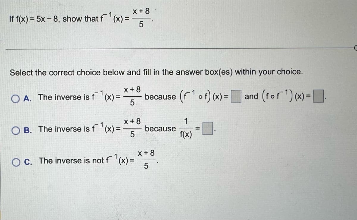 If f(x)=5x-8, show that f(x) =
1
x+8
5
Select the correct choice below and fill in the answer box(es) within your choice.
OA. The inverse is f (x) =
1
x+8
5
x+8
because (of) (x) = and (fof) (x) = .
OB. The inverse is f¯ 1 (x) = because
5
1
f(x)
OC. The inverse is not f (x) =
1
x+8
5