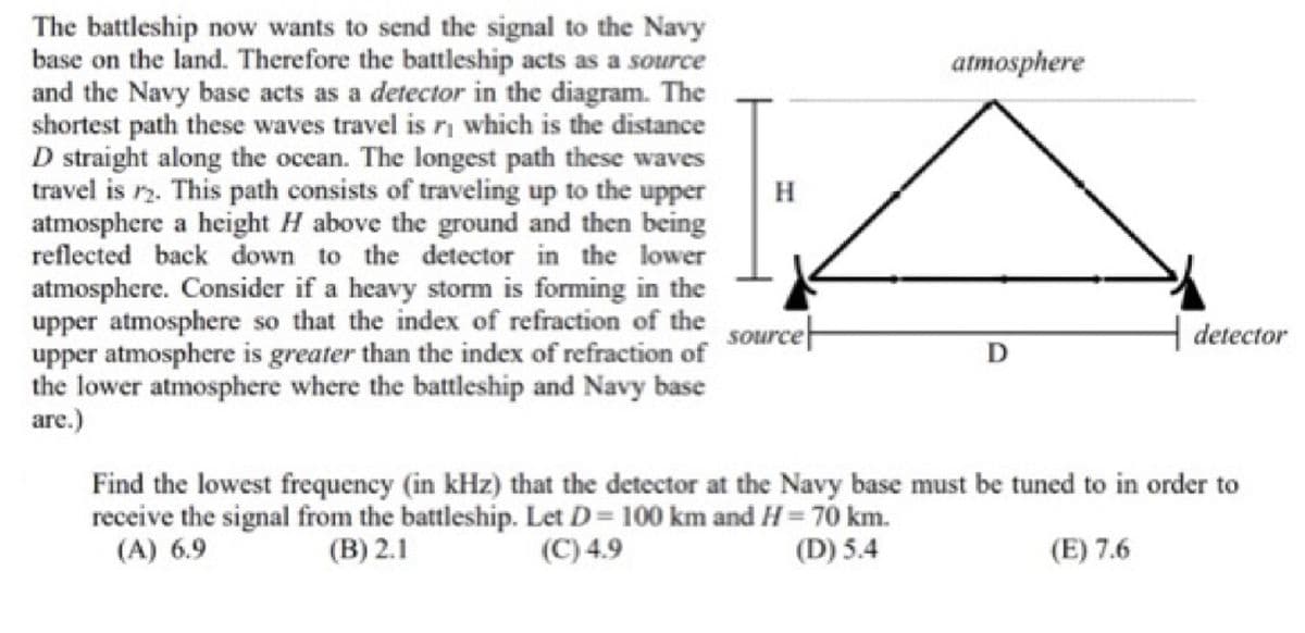 The battleship now wants to send the signal to the Navy
base on the land. Therefore the battleship acts as a source
and the Navy base acts as a detector in the diagram. The
shortest path these waves travel is r₁ which is the distance
D straight along the ocean. The longest path these waves
travel is 2. This path consists of traveling up to the upper
atmosphere a height H above the ground and then being
reflected back down to the detector in the lower
atmosphere. Consider if a heavy storm is forming in the
upper atmosphere so that the index of refraction of the
upper atmosphere is greater than the index of refraction of
the lower atmosphere where the battleship and Navy base
are.)
source
atmosphere
D
detector
Find the lowest frequency (in kHz) that the detector at the Navy base must be tuned to in order to
receive the signal from the battleship. Let D = 100 km and H= 70 km.
(B) 2.1
(D) 5.4
(A) 6.9
(C) 4.9
(E) 7.6