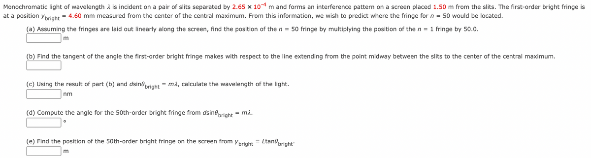 Monochromatic light of wavelength is incident on a pair of slits separated by 2.65 x 10-4 m and forms an interference pattern on a screen placed 1.50 m from the slits. The first-order bright fringe is
at a position y bright
4.60 mm measured from the center of the central maximum. From this information, we wish to predict where the fringe for n = 50 would be located.
(a) Assuming the fringes are laid out linearly along the screen, find the position of the n = 50 fringe by multiplying the position of the n = 1 fringe by 50.0.
m
=
(b) Find the tangent of the angle the first-order bright fringe makes with respect to the line extending from the point midway between the slits to the center of the central maximum.
(c) Using the result of part (b) and dsin bright
nm
= mλ, calculate the wavelength of the light.
(d) Compute the angle for the 50th-order bright fringe from dsine bright = mλ.
O
(e) Find the position of the 50th-order bright fringe on the screen from y bright
m
=
Ltane
bright