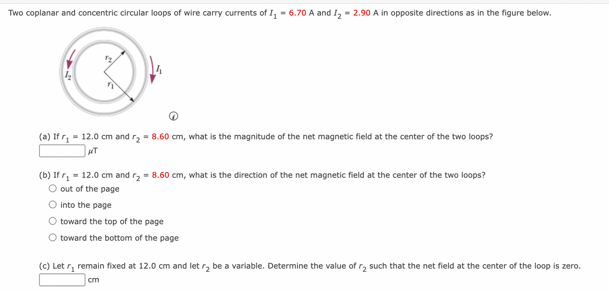 Two coplanar and concentric circular loops of wire carry currents of 11
12
(a) If r₁ = 12.0 cm and r₂
=
μT
(b) If r₁
۲۹
=
12.0 cm and r2
=
4
= 6.70 A and I₂ = 2.90 A in opposite directions as in the figure below.
8.60 cm, what is the magnitude of the net magnetic field at the center of the two loops?
8.60 cm, what is the direction of the net magnetic field at the center of the two loops?
O out of the page
into the page
toward the top of the page
toward the bottom of the page
(c) Let r₁ remain fixed at 12.0 cm and let ₂ be a variable. Determine the value of r₂ such that the net field at the center of the loop is zero.
cm