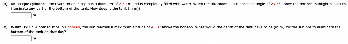 (a) An opaque cylindrical tank with an open top has a diameter of 2.80 m and is completely filled with water. When the afternoon sun reaches an angle of 29.5° above the horizon, sunlight ceases to
illuminate any part of the bottom of the tank. How deep is the tank (in m)?
m
(b) What If? On winter solstice in Honolulu, the sun reaches a maximum altitude of 45.3° above the horizon. What would the depth of the tank have to be (in m) for the sun not to illuminate the
bottom of the tank on that day?
m