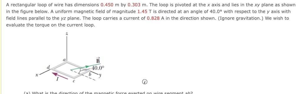 A rectangular loop of wire has dimensions 0.450 m by 0.303 m. The loop is pivoted at the x axis and lies in the xy plane as shown
in the figure below. A uniform magnetic field of magnitude 1.45 T is directed at an angle of 40.0° with respect to the y axis with
field lines parallel to the yz plane. The loop carries a current of 0.828 A in the direction shown. (Ignore gravitation.) We wish to
evaluate the torque on the current loop.
a
B
40.0⁰
i
(a) What is the direction of the magnetic force exerted on wire segment ah?