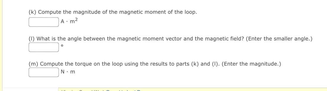 (k) Compute the magnitude of the magnetic moment of the loop.
A. m²
(1) What is the angle between the magnetic moment vector and the magnetic field? (Enter the smaller angle.)
(m) Compute the torque on the loop using the results to parts (k) and (1). (Enter the magnitude.)
N.m