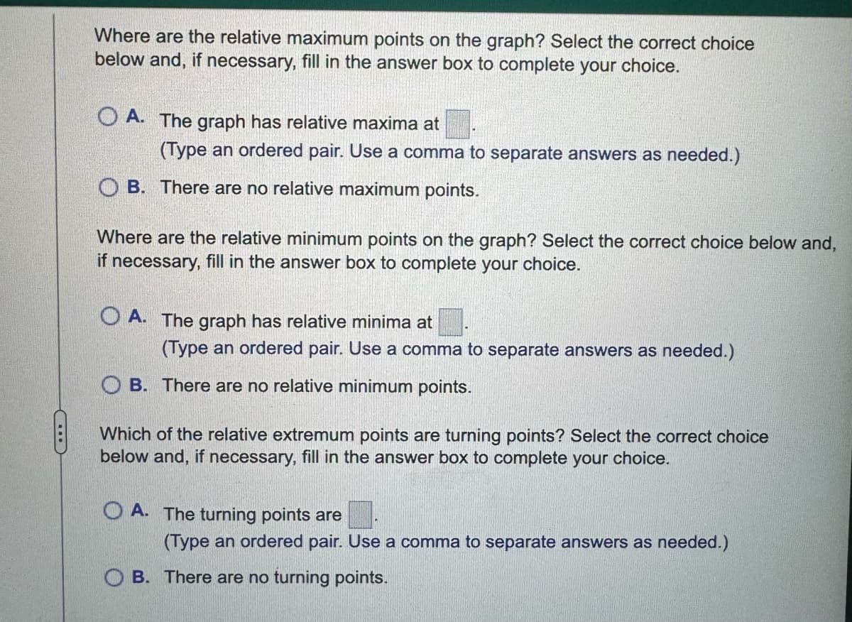 Where are the relative maximum points on the graph? Select the correct choice
below and, if necessary, fill in the answer box to complete your choice.
OA. The graph has relative maxima at
(Type an ordered pair. Use a comma to separate answers as needed.)
OB. There are no relative maximum points.
Where are the relative minimum points on the graph? Select the correct choice below and,
if necessary, fill in the answer box to complete your choice.
A. The graph has relative minima at
(Type an ordered pair. Use a comma to separate answers as needed.)
OB. There are no relative minimum points.
Which of the relative extremum points are turning points? Select the correct choice
below and, if necessary, fill in the answer box to complete your choice.
OA. The turning points are
(Type an ordered pair. Use a comma to separate answers as needed.)
OB. There are no turning points.