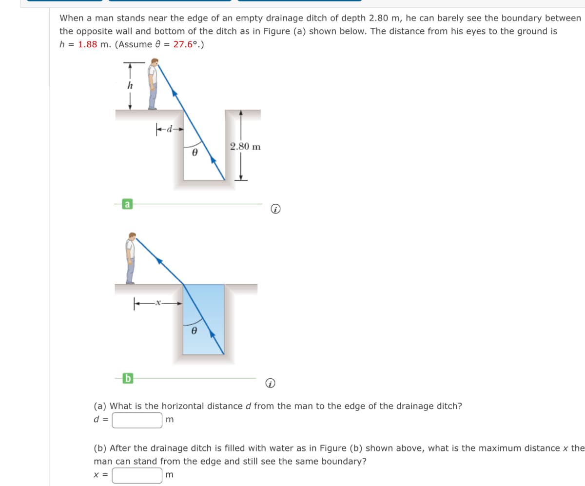 When a man stands near the edge of an empty drainage ditch of depth 2.80 m, he can barely see the boundary between
the opposite wall and bottom of the ditch as in Figure (a) shown below. The distance from his eyes to the ground is
h = 1.88 m. (Assume 0 = 27.6°.)
IA
h
d
a
b
Ө
m
0
2.80 m
(a) What is the horizontal distance d from the man to the edge of the drainage ditch?
d =
(b) After the drainage ditch is filled with water as in Figure (b) shown above, what is the maximum distance x the
man can stand from the edge and still see the same boundary?
X =
m