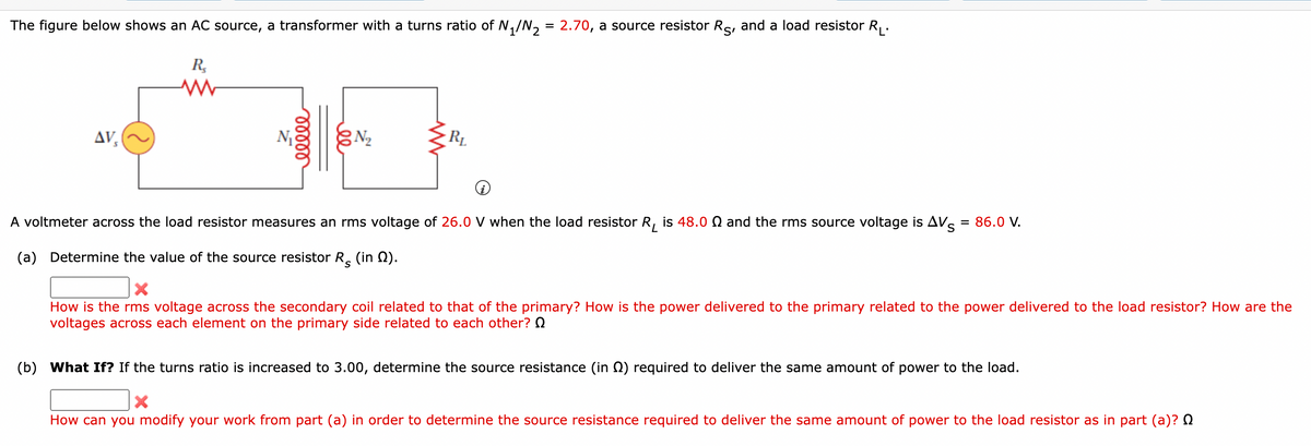 The figure below shows an AC source, a transformer with a turns ratio of N₁/N₂ = 2.70, a source resistor Re, and a load resistor R₁.
S'
AVS
R₂
ww
ellee
N₂
RL
A voltmeter across the load resistor measures an rms voltage of 26.0 V when the load resistor R₁ is 48.0 and the rms source voltage is AV = 86.0 V.
(a) Determine the value of the source resistor R (in ).
How is the rms voltage across the secondary coil related to that of the primary? How is the power delivered to the primary related to the power delivered to the load resistor? How are the
voltages across each element on the primary side related to each other? Q
(b) What If? If the turns ratio is increased to 3.00, determine the source resistance (in 2) required to deliver the same amount of power to the load.
X
How can you modify your work from part (a) in order to determine the source resistance required to deliver the same amount of power to the load resistor as in part (a)?