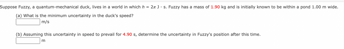 Suppose Fuzzy, a quantum-mechanical duck, lives in a world in which h = 2 J s. Fuzzy has a mass of 1.90 kg and is initially known to be within a pond 1.00 m wide.
(a) What is the minimum uncertainty in the duck's speed?
m/s
(b) Assuming this uncertainty in speed to prevail for 4.90 s, determine the uncertainty in Fuzzy's position after this time.
m