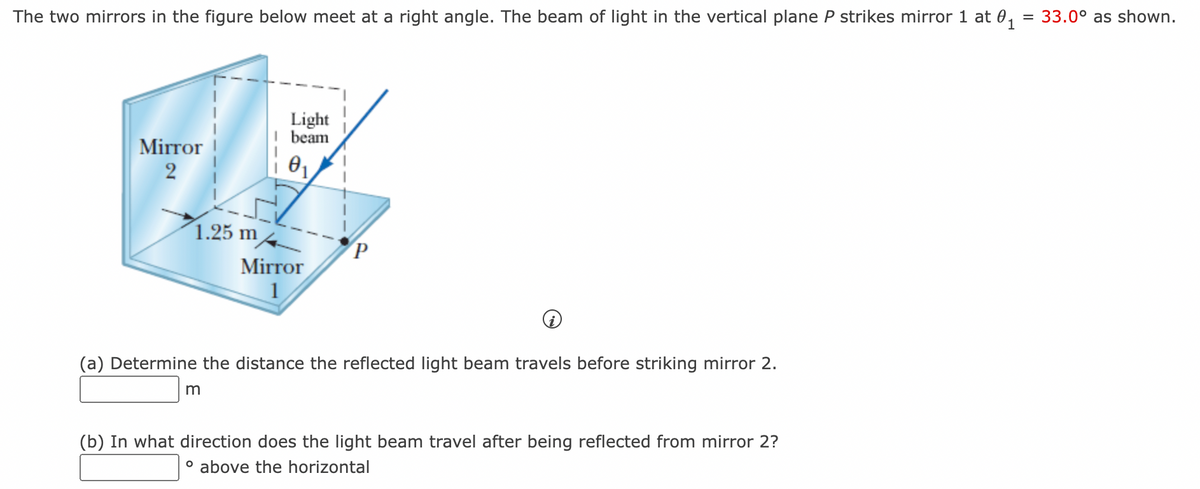 The two mirrors in the figure below meet at a right angle. The beam of light in the vertical plane P strikes mirror 1 at 0₁ = 33.0° as shown.
Mirror
2
1.25 m
Light
I beam
0₁
m
Mirror
1
P
(a) Determine the distance the reflected light beam travels before striking mirror 2.
(b) In what direction does the light beam travel after being reflected from mirror 2?
° above the horizontal