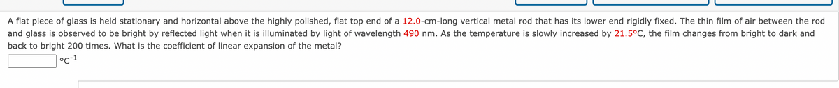 A flat piece of glass is held stationary and horizontal above the highly polished, flat top end of a 12.0-cm-long vertical metal rod that has its lower end rigidly fixed. The thin film of air between the rod
and glass is observed to be bright by reflected light when it is illuminated by light of wavelength 490 nm. As the temperature is slowly increased by 21.5°C, the film changes from bright to dark and
back to bright 200 times. What is the coefficient of linear expansion of the metal?
°C-1