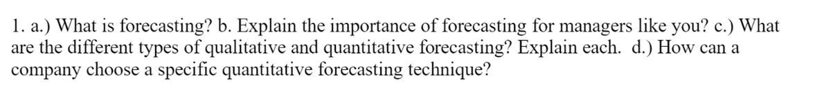 1. a.) What is forecasting? b. Explain the importance of forecasting for managers like you? c.) What
are the different types of qualitative and quantitative forecasting? Explain each. d.) How can a
company choose a specific quantitative forecasting technique?