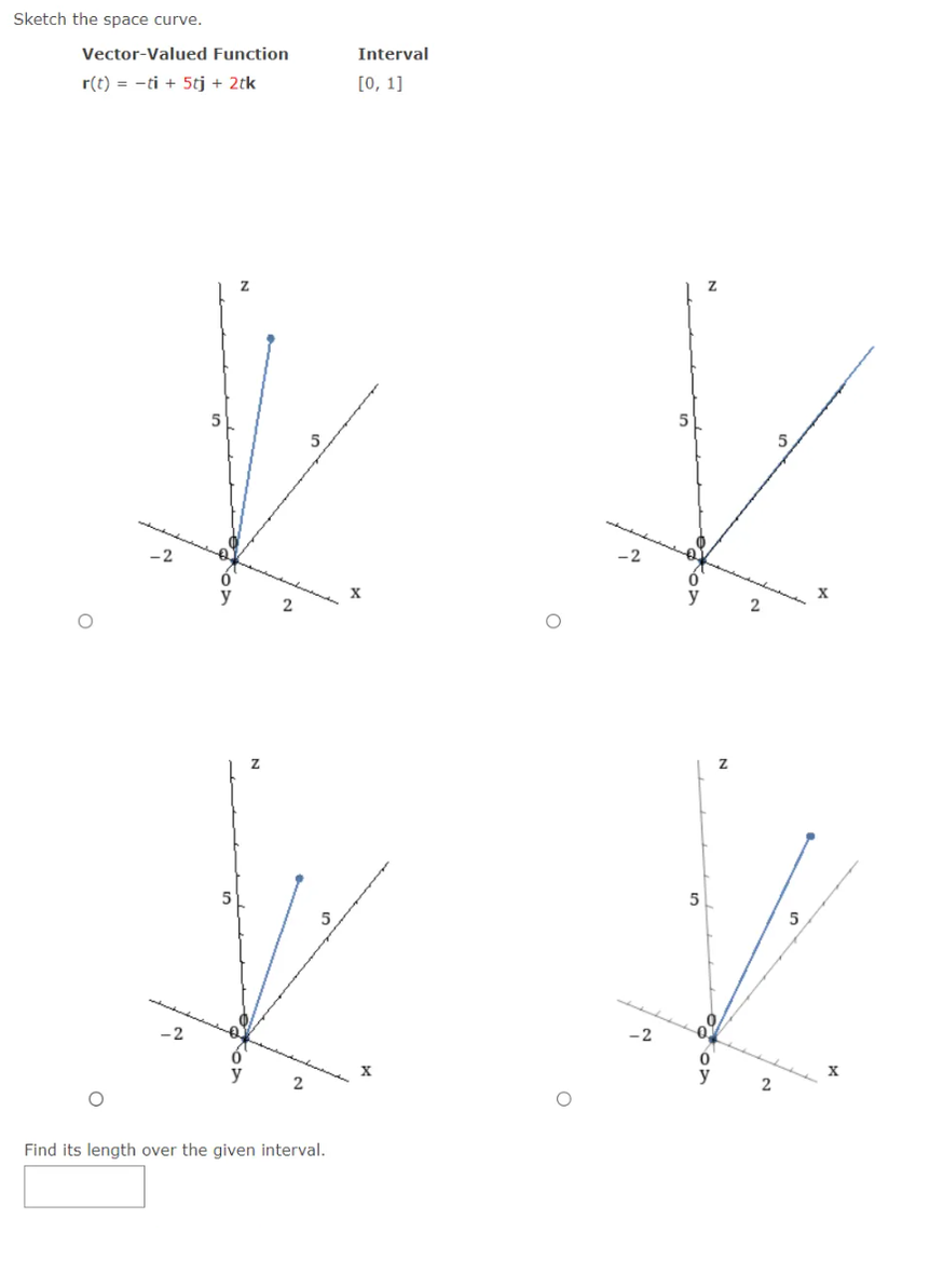 Sketch the space curve.
Vector-Valued Function
r(t) = -ti + 5tj + 2tk
5
*K
* *
Z
Z
5
5
0
2
2
Interval
[0, 1]
Find its length over the given interval.
2
2