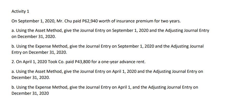 Activity 1
On September 1, 2020, Mr. Chu paid P62,940 worth of insurance premium for two years.
a. Using the Asset Method, give the Journal Entry on September 1, 2020 and the Adjusting Journal Entry
on December 31, 2020.
b. Using the Expense Method, give the Journal Entry on September 1, 2020 and the Adjusting Journal
Entry on December 31, 2020.
2. On April 1, 2020 Took Co. paid P43,800 for a one-year advance rent.
a. Using the Asset Method, give the Journal Entry on April 1, 2020 and the Adjusting Journal Entry on
December 31, 2020.
b. Using the Expense Method, give the Journal Entry on April 1, and the Adjusting Journal Entry on
December 31, 2020