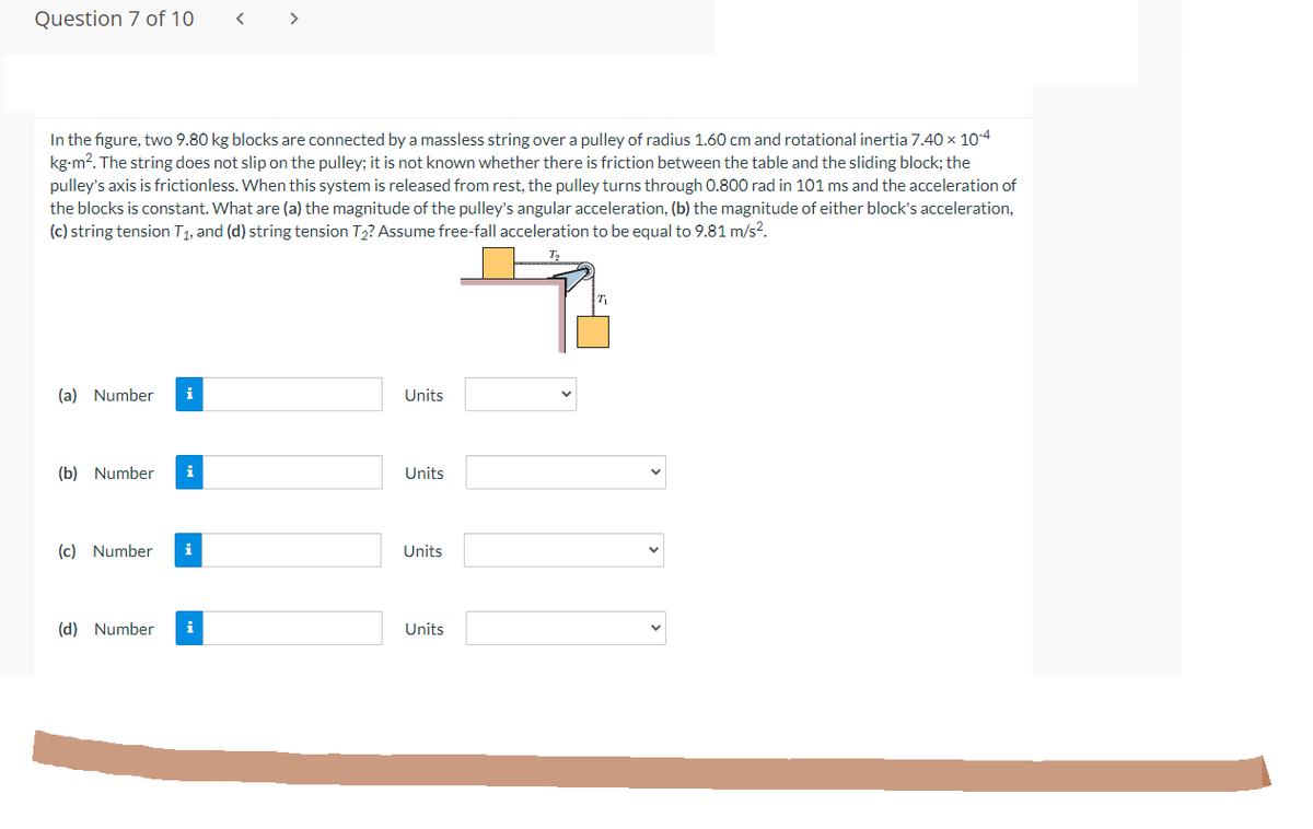 Question 7 of 10
In the figure, two 9.80 kg blocks are connected by a massless string over a pulley of radius 1.60 cm and rotational inertia 7.40 × 10-4
kg-m². The string does not slip on the pulley; it is not known whether there is friction between the table and the sliding block; the
pulley's axis is frictionless. When this system is released from rest, the pulley turns through 0.800 rad in 101 ms and the acceleration of
the blocks is constant. What are (a) the magnitude of the pulley's angular acceleration, (b) the magnitude of either block's acceleration,
(c) string tension T₁, and (d) string tension T₂? Assume free-fall acceleration to be equal to 9.81 m/s².
(a) Number i
Units
(b) Number i
Units
(c) Number i
Units
(d) Number i
Units