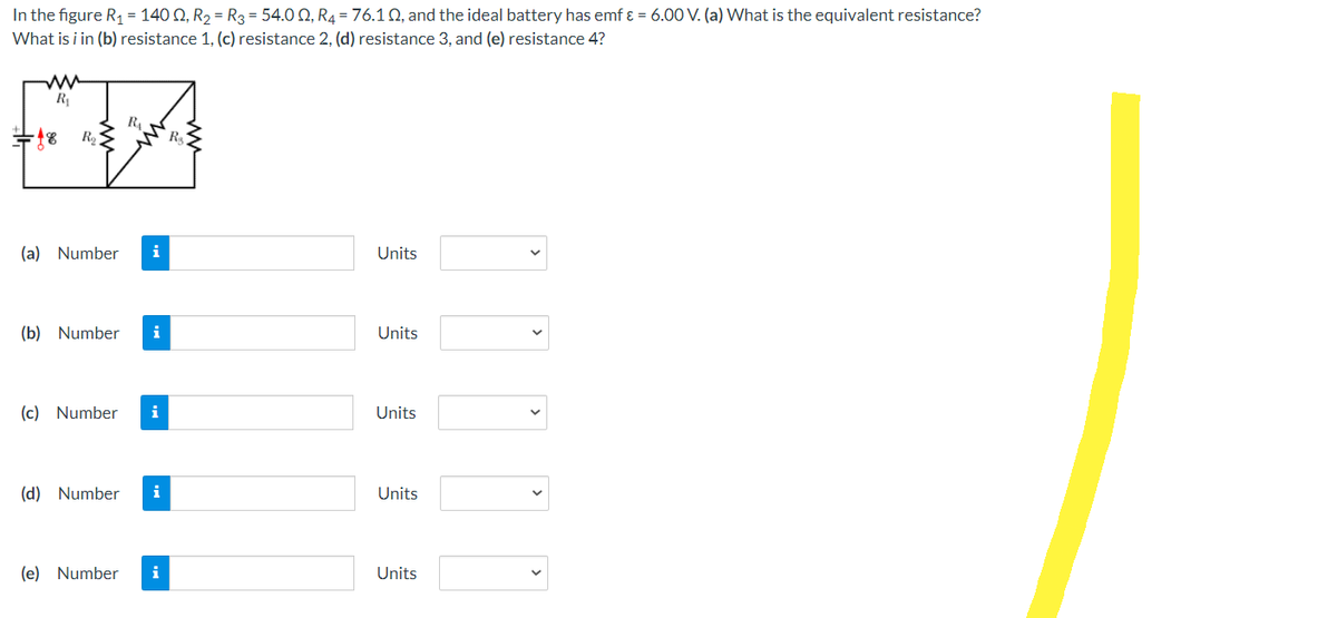 In the figure R₁ = 140 02, R₂ = R3 = 54.0 2, R₂ = 76.10, and the ideal battery has emf & = 6.00 V. (a) What is the equivalent resistance?
What is i in (b) resistance 1, (c) resistance 2, (d) resistance 3, and (e) resistance 4?
R₁
R₂
(a) Number
RAN
R₂
(b) Number i
(c) Number i
(d) Number i
(e) Number i
Units
Units
Units
Units
Units