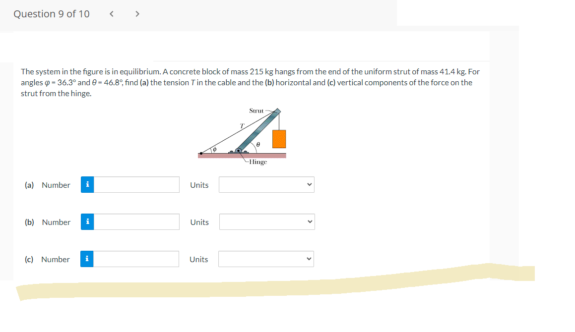 Question 9 of 10
The system in the figure is in equilibrium. A concrete block of mass 215 kg hangs from the end of the uniform strut of mass 41.4 kg. For
angles = 36.3° and 9 = 46.8°, find (a) the tension T in the cable and the (b) horizontal and (c) vertical components of the force on the
strut from the hinge.
Strut
T
A
Hinge
(a) Number
(b) Number
(c) Number
i
Units
Units
Units