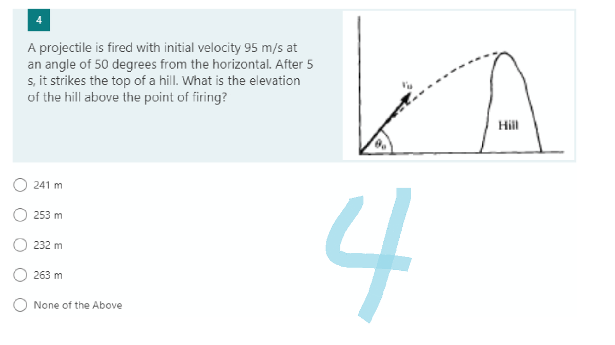 A projectile is fired with initial velocity 95 m/s at
an angle of 50 degrees from the horizontal. After 5
s, it strikes the top of a hill. What is the elevation
of the hill above the point of firing?
241 m
253 m
232 m
263 m
None of the Above
Hill
A
4