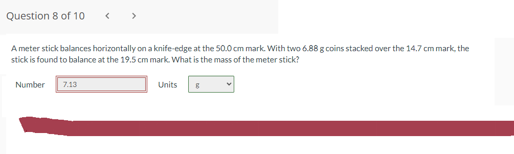 Question 8 of 10
A meter stick balances horizontally on a knife-edge at the 50.0 cm mark. With two 6.88 g coins stacked over the 14.7 cm mark, the
stick is found to balance at the 19.5 cm mark. What is the mass of the meter stick?
Number
7.13
Units