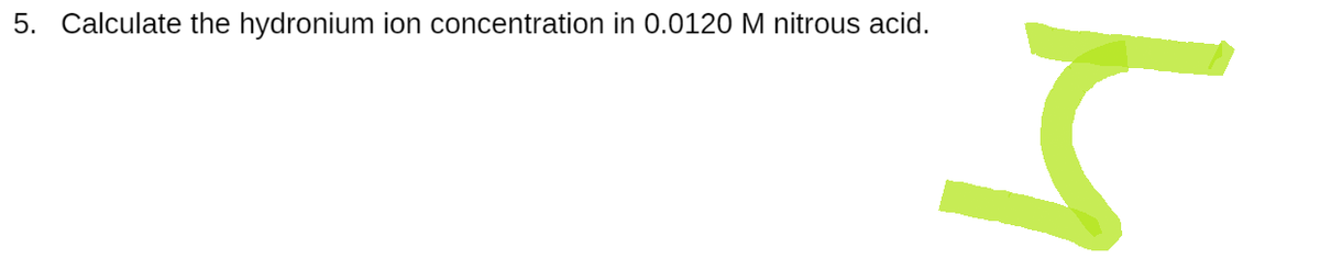 5. Calculate the hydronium ion concentration in 0.0120 M nitrous acid.
M