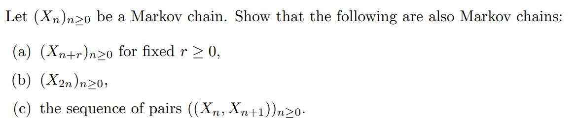 Let (Xn)nzo be a Markov chain. Show that the following are also Markov chains:
(a) (Xn+r)n≥o for fixed r ≥ 0,
(b) (X2n)n≥0,
(c) the sequence of pairs ((Xn, Xn+1))n>0.