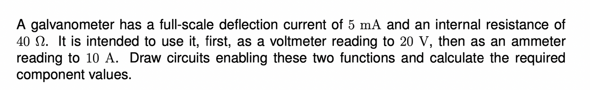 A galvanometer has a full-scale deflection current of 5 mA and an internal resistance of
40 N. It is intended to use it, first, as a voltmeter reading to 20 V, then as an ammeter
reading to 10 A. Draw circuits enabling these two functions and calculate the required
component values.
