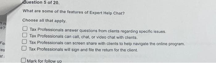 n n
e?
Fe
ces
ati
Question 5 of 20.
What are some of the features of Expert Help Chat?
Choose all that apply.
Tax Professionals answer questions from clients regarding specific issues.
Tax Professionals can call, chat, or video chat with clients.
Tax Professionals can screen share with clients to help navigate the online program.
Tax Professionals will sign and file the return for the client.
Mark for follow up