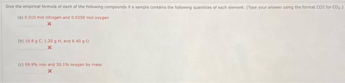 Give the empirical formula of each of the following compounds if a sample contains the following quantities of each element. (Type your answer using the format Co2 for CO2.)
(a) 0.010 mol nitrogen and 0.0250 mol oxygen
(b) 16.8 g C, 1.20 g H, and 6.40 go
(c) 69.9% iron and 30.1% oxygen by mass
