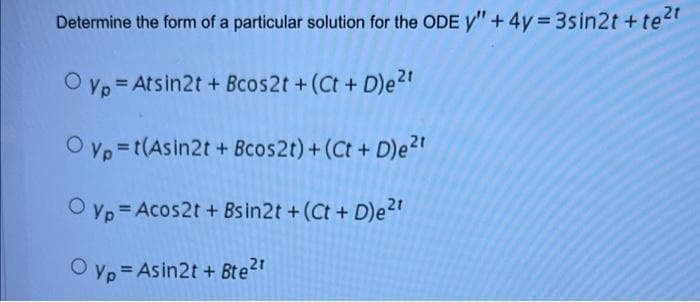 Determine the form of a particular solution for the ODE y" + 4y 3sin2t +te2t
O vp = Atsin2t + Bcos2t +(Ct+ D)e2"
%3D
O Vp =t(Asin2t + Bcos2t)+(Ct + D)e2t
O yp = Acos2t + Bs in2t +(Ct + D)e2"
O yp = Asin2t + Bte2t
