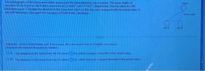 Two photographs ol the mooni were taken at precisely the same time from fwo locations The lunar angles of
elevation at.city A and at city B were measured as 51 6989 and 51 74251 respectively The two cities are 395
kilometers apart Calculato the distance to the moon from city A on this day and compare it with the actual value of
406.000 kilometers Distegard the curvature of Earth in this calculation
Moen
Not to scale
city A
oty B
Select the correct choice below and, it necessary, fill in the answer box to complete your cholce
(Round to the nearost thounand as needod)
O A. The distance to the moon from city A is about
krm which conipies favorably 10 the actual valie
O B The distance to the moon from city Ais about
km wtiich does not compale favorably to the actual value

