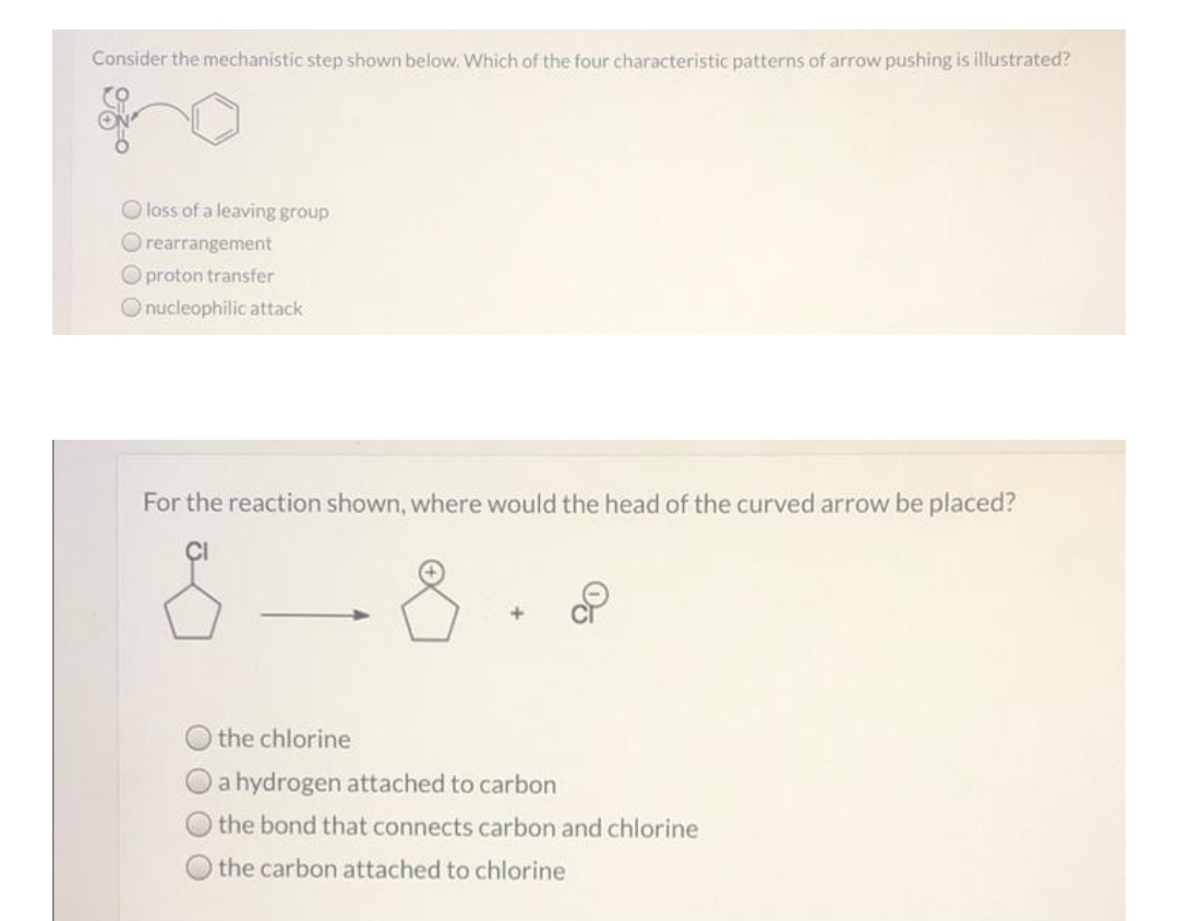 Consider the mechanistic step shown below. Which of the four characteristic patterns of arrow pushing is illustrated?
O loss of a leaving group
O rearrangement
O proton transfer
O nucleophilic attack
For the reaction shown, where would the head of the curved arrow be placed?
the chlorine
a hydrogen attached to carbon
the bond that connects carbon and chlorine
the carbon attached to chlorine

