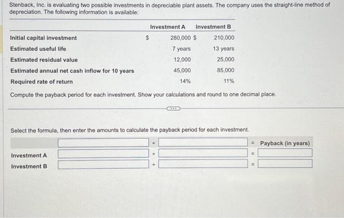 Stenback, Inc. is evaluating two possible investments in depreciable plant assets. The company uses the straight-line method of
depreciation. The following information is available:
Initial capital investment
Estimated useful life
Estimated residual value
Estimated annual net cash inflow for 10 years
Required rate of return
Compute the payback period for each investment. Show your calculations and round to one decimal place.
$
Investment A Investment B
280,000 $
210,000
7 years
13 years
12,000
25,000
45,000
85,000
14%
11%
Investment A
Investment B
Select the formula, then enter the amounts to calculate the payback period for each investment.
+
= Payback (in years)
=
=