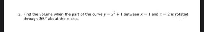 3. Find the volume when the part of the curve y = x + 1 between x = 1 and x = 2 is rotated
through 360' about the x axis.
