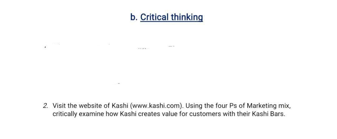 b. Critical thinking
2. Visit the website of Kashi (www.kashi.com). Using the four Ps of Marketing mix,
critically examine how Kashi creates value for customers with their Kashi Bars.
