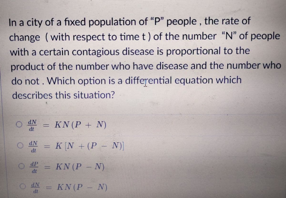 In a city of a fixed population of "P" people , the rate of
change (with respect to time t) of the number "N" of people
with a certain contagious disease is proportional to the
product of the number who have disease and the number who
do not. Which option is a differential equation which
describes this situation?
KN (P + N)
dt
= K N +(P
dt
– N))
dP
dt
KN(P
- N)
KN(P N)
dt
