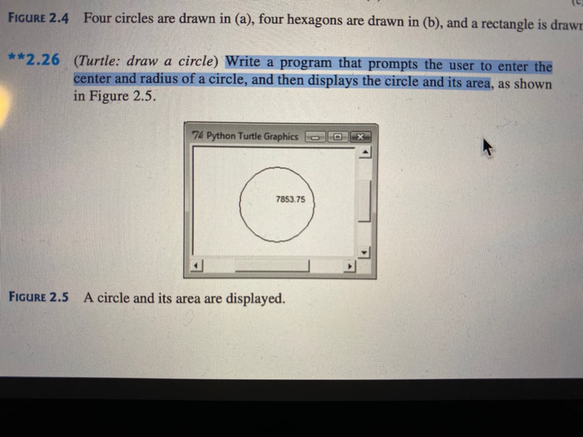 FIGURE 2.4 Four circles are drawn in (a), four hexagons are drawn in (b), and a rectangle is drawr
**2.26 (Turtle: draw a circle) Write a program that prompts the user to enter the
center and radius of a circle, and then displays the circle and its area, as shown
in Figure 2.5.
76 Python Turtle Graphics
7853.75
FIGURE 2.5 A circle and its area are displayed.
