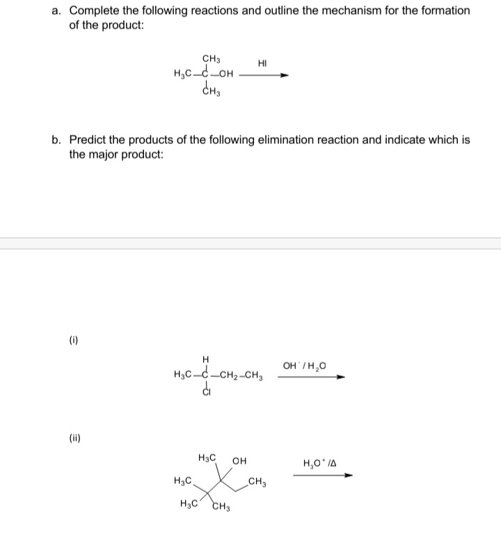 a. Complete the following reactions and outline the mechanism for the formation
of the product:
CH3
H,C_d_OH
HI
b. Predict the products of the following elimination reaction and indicate which is
the major product:
(i)
H
OH /H,0
H,C-c-CH2-CH,
di
(ii)
H3C
OH
H,O' IA
H3C
CH3
H3C CH3
