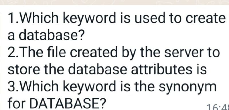 1.Which keyword is used to create
a database?
2.The file created by the server to
store the database attributes is
3.Which keyword is the synonym
for DATABASE?
16:4
