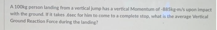 A 100kg person landing from a vertical jump has a vertical Momentum of -885kg-m/s upon impact
with the ground. If it takes.6sec for him to come to a complete stop, what is the average Vertical
Ground Reaction Force during the landing?
