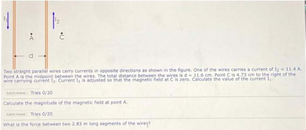 Two straight parallel wires carry currents in opposite directions as shown in the figure. One of the wires carries a current of I2 = 11.4 A.
Point A is the midpoint between the wires. The total distance between the wires is d- 11.6 cm. Point C is 4.73 cm to the right of the
wire carrying current 12. Current I is adjusted so that the magnetic field at C is zero. Calculate the value of the current 1.
Sut Aner Tries 0/20
Calculate the magnitude of the magnetic field at point A.
Subnt Aner Tries 0/20
What is the force between two 2.83 m long segments of the wires?
