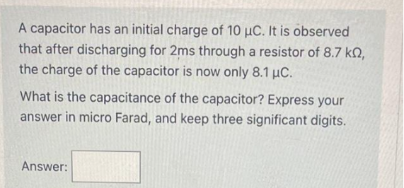 A capacitor has an initial charge of 10 µC. It is observed
that after discharging for 2ms through a resistor of 8.7 kn,
the charge of the capacitor is now only 8.1 μC.
What is the capacitance of the capacitor? Express your
answer in micro Farad, and keep three significant digits.
Answer: