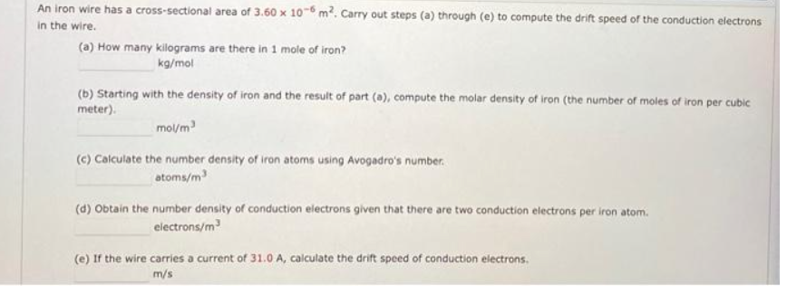 An iron wire has a cross-sectional area of 3.60 x 10-6 m². Carry out steps (a) through (e) to compute the drift speed of the conduction electrons
in the wire.
(a) How many kilograms are there in 1 mole of iron?
kg/mol
(b) Starting with the density of iron and the result of part (a), compute the molar density of iron (the number of moles of iron per cubic
meter).
mol/m³
(c) Calculate the number density of iron atoms using Avogadro's number.
atoms/m³
(d) Obtain the number density of conduction electrons given that there are two conduction electrons per iron atom.
electrons/m³
(e) If the wire carries a current of 31.0 A, calculate the drift speed of conduction electrons.
m/s