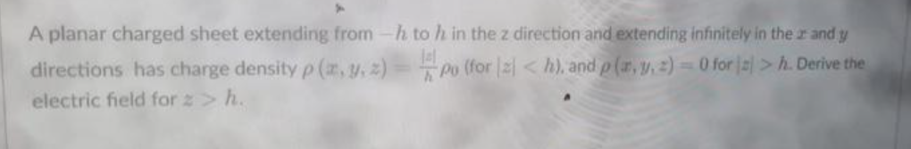 A planar charged sheet extending from-h to h in the z direction and extending infinitely in the r and y
directions has charge density p (z,y.z) Po (for |2< h), and p(r,y,2) 0 for =>h. Derive the
electric field for z> h.
