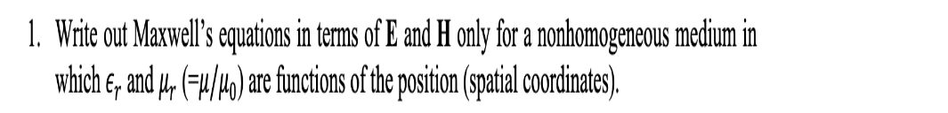 1. Write out Maxwell's equations in terms of E and H only for a nonhomogeneous medium in
which , and , (-4/40) are functions of the position (spatial coordinates).