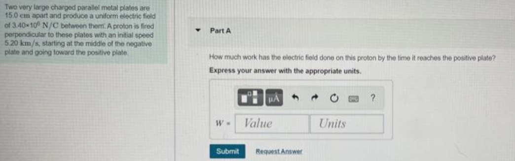 Two very large charged parallel metal plates are
15.0 cm apart and produce a uniform electric field
of 3.40 10 N/C between them.A proton is fired
perpendicular to these plates with an initial speed
5.20 km/s, starting at the middle of the negative
plate and going toward the positive plate.
Part A
How much work has the electric field done on this proton by the time it reaches the positive plate?
Express your answer with the appropriate units.
W M
Value
Units
Submit
Request Answer

