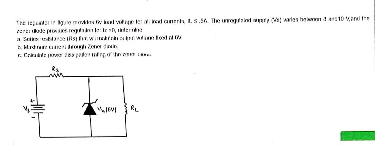 The regulator In figure provides 6v load voltage for all load currents, IL s.5A. The unregulated supply (Vs) varles between 8 and 10 V, and the
zener dlode provides regulation for Iz >0, determine
a. Series resistance (Rs) that will maintain output voltage fixed at GV.
b. Maximum current through Zener diode.
c. Calculate
15
Hill
power dissipation rating of the zener dloud.
V₂ (6V)
R₁