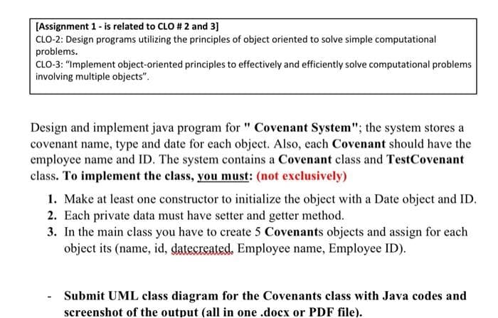 [Assignment 1 - is related to CLO # 2 and 3]
CLO-2: Design programs utilizing the principles of object oriented to solve simple computational
problems.
CLO-3: "Implement object-oriented principles to effectively and efficiently solve computational problems
involving multiple objects".
Design and implement java program for " Covenant System"; the system stores a
covenant name, type and date for each object. Also, each Covenant should have the
employee name and ID. The system contains a Covenant class and TestCovenant
class. To implement the class, you must: (not exclusively)
1. Make at least one constructor to initialize the object with a Date object and ID.
2. Each private data must have setter and getter method.
3. In the main class you have to create 5 Covenants objects and assign for each
object its (name, id, datecreated. Employee name, Employee ID).
Submit UML class diagram for the Covenants class with Java codes and
screenshot of the output (all in one .docx or PDF file).