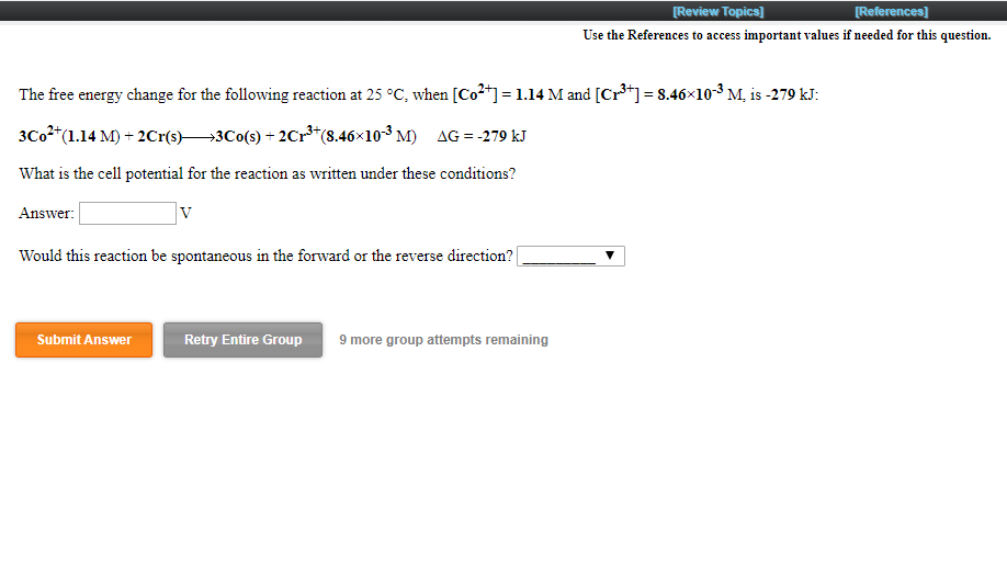 [Review Topics]
[References]
Use the References to access important values if needed for this question.
The free energy change for the following reaction at 25 °C, when [Co2+] = 1.14 M and [Cr*] = 8.46×10-³ M, is -279 kJ:
3C02*(1.14 M) + 2Cr(s)3Co(s) + 2Cr**(8.46x103 M) AG = -279 kJ
What is the cell potential for the reaction as written under these conditions?
Answer:
Would this reaction be spontaneous in the forward or the reverse direction?
9 more group attempts remaining
Submit Answer
Retry Entire Group
