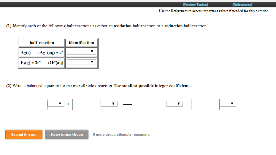 [Review Topics]
[References]
Use the References to access important values if needed for this question.
(1) Identify each of the following half-reactions as either an oxidation half-reaction or a reduction half-reaction.
half-reaction
identification
Ag(s)HAg*(aq) + e
F2(g) + 2e-
→2F°(aq)
(2) Write a balanced equation for the overall redox reaction. Use smallest possible integer coefficients.
Submit Answer
Retry Entire Group
9 more group attempts remaining
